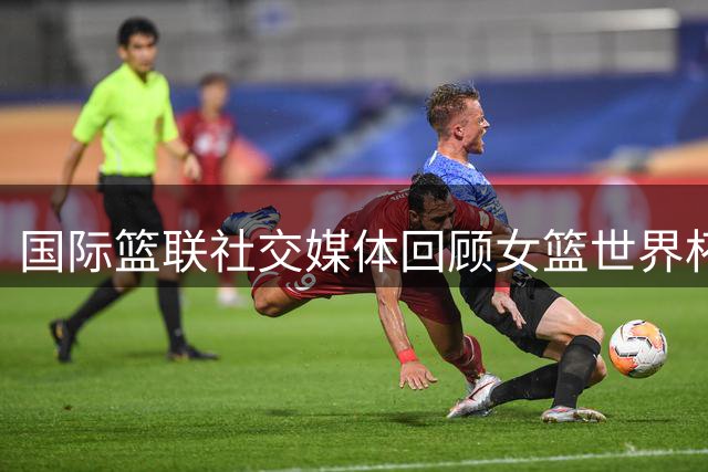 国际篮联社交媒体回顾女篮世界杯争议判罚瞬间