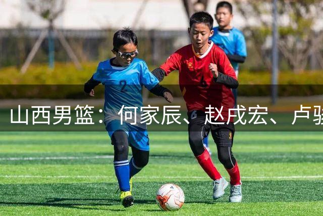 山西男篮：何家辰、赵戌宏、卢骏3位球员离开球队 感谢他们的付出