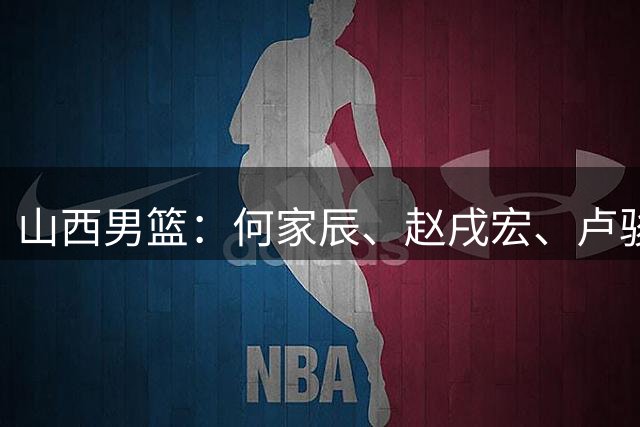 山西男篮：何家辰、赵戌宏、卢骏3位球员离开球队 感谢他们的付出