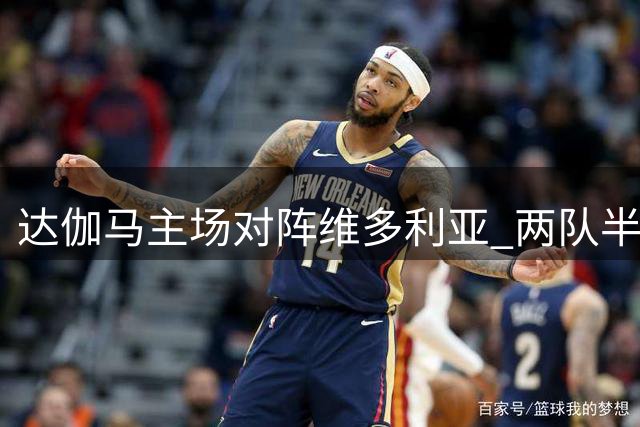 达伽马主场对阵维多利亚 两队半全场表现解析